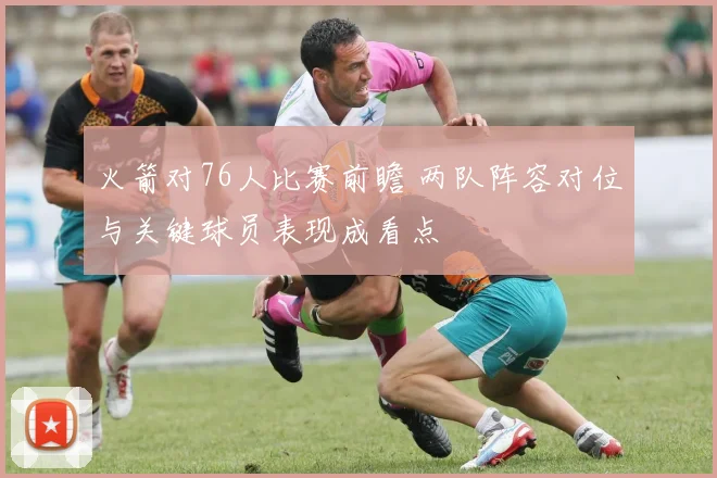 火箭对76人比赛前瞻 两队阵容对位与关键球员表现成看点