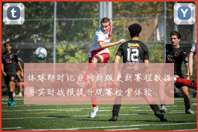 体球即时比分网新版更新赛程数据与实时战报提升观赛检索体验