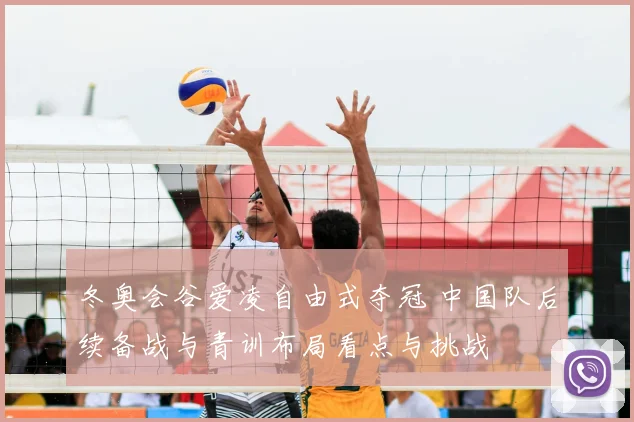 冬奥会谷爱凌自由式夺冠 中国队后续备战与青训布局看点与挑战