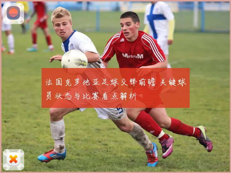 法国克罗地亚足球交锋前瞻 关键球员状态与比赛看点解析
