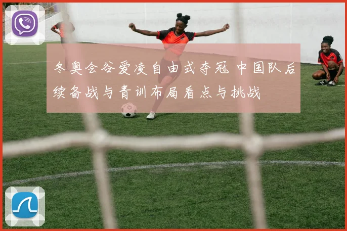 冬奥会谷爱凌自由式夺冠 中国队后续备战与青训布局看点与挑战