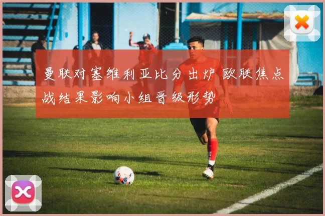 曼联对塞维利亚比分出炉 欧联焦点战结果影响小组晋级形势