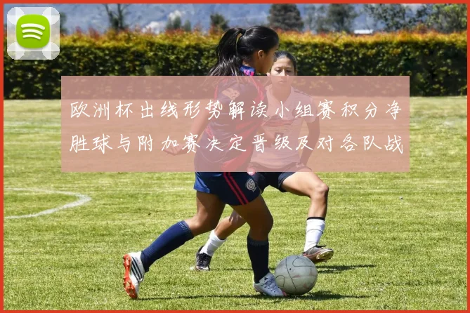 欧洲杯出线形势解读小组赛积分净胜球与附加赛决定晋级及对各队战术影响