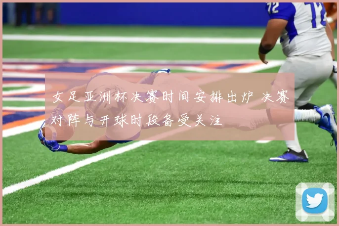 女足亚洲杯决赛时间安排出炉 决赛对阵与开球时段备受关注