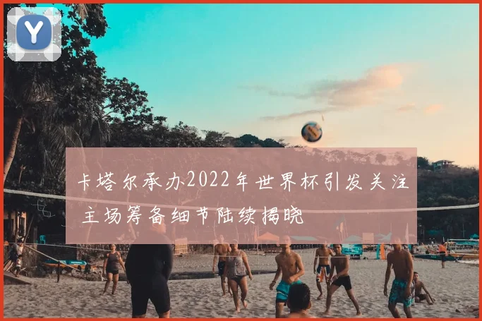 卡塔尔承办2022年世界杯引发关注 主场筹备细节陆续揭晓