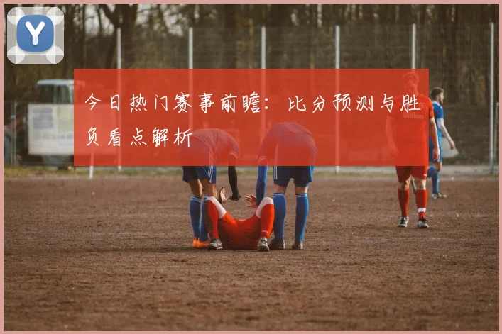 今日热门赛事前瞻:比分预测与胜负看点解析