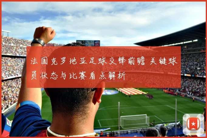 法国克罗地亚足球交锋前瞻 关键球员状态与比赛看点解析