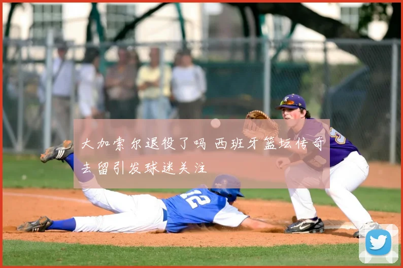 大加索尔退役了吗 西班牙篮坛传奇去留引发球迷关注