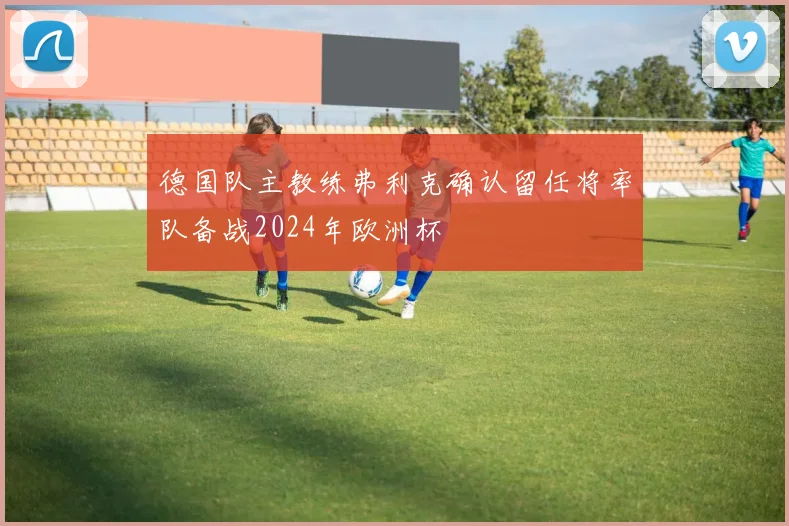 德国队主教练弗利克确认留任将率队备战2024年欧洲杯