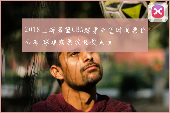 2018上海男篮CBA球票开售时间票价公布 球迷购票攻略受关注