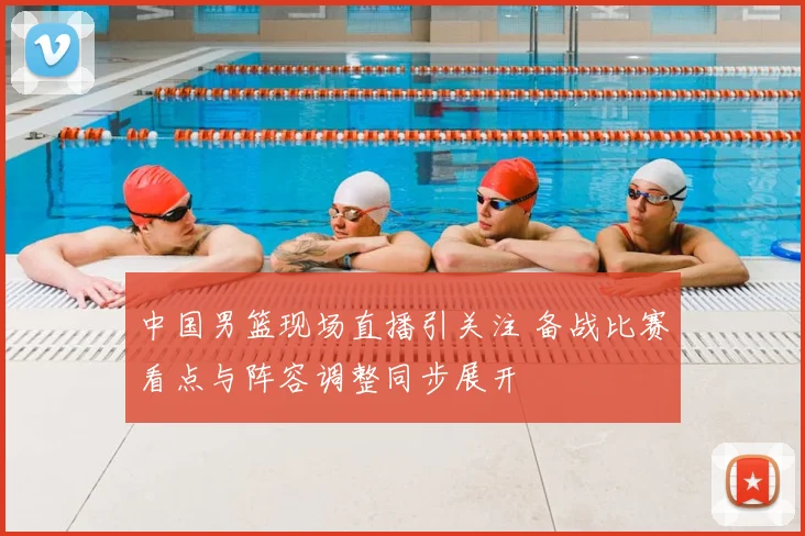 中国男篮现场直播引关注 备战比赛看点与阵容调整同步展开