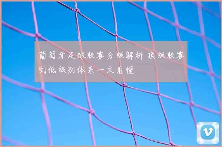 葡萄牙足球联赛分级解析 顶级联赛到低级别体系一文看懂