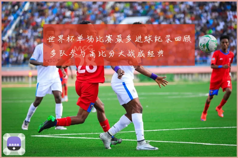 世界杯单场比赛最多进球纪录回顾 多队参与高比分大战成经典