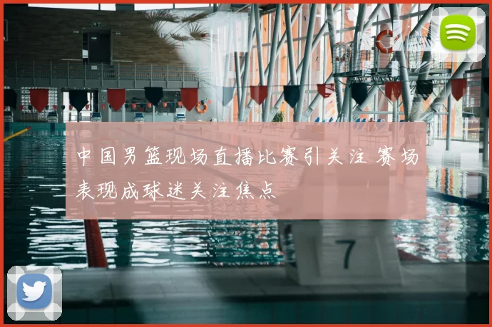 中国男篮现场直播比赛引关注 赛场表现成球迷关注焦点