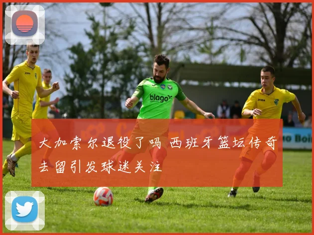 大加索尔退役了吗 西班牙篮坛传奇去留引发球迷关注