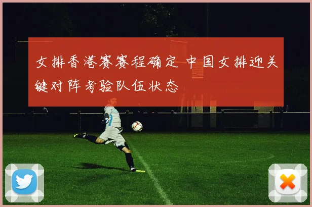 女排香港赛赛程确定 中国女排迎关键对阵考验队伍状态
