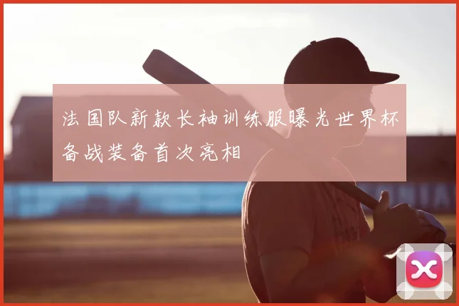 法国队新款长袖训练服曝光世界杯备战装备首次亮相
