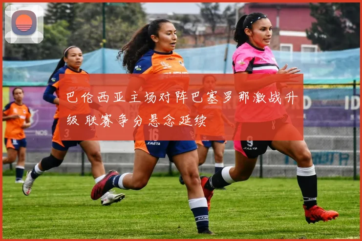 巴伦西亚主场对阵巴塞罗那激战升级 联赛争分悬念延续