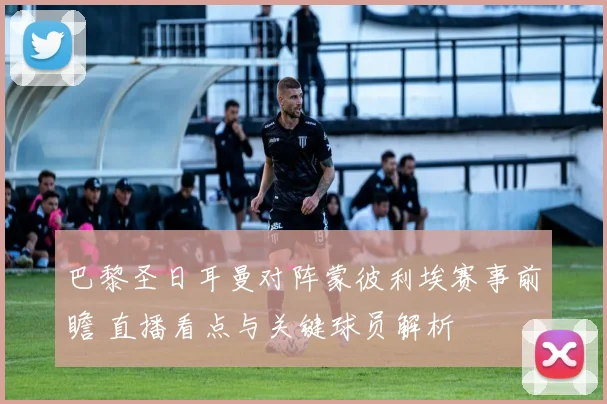 巴黎圣日耳曼对阵蒙彼利埃赛事前瞻 直播看点与关键球员解析