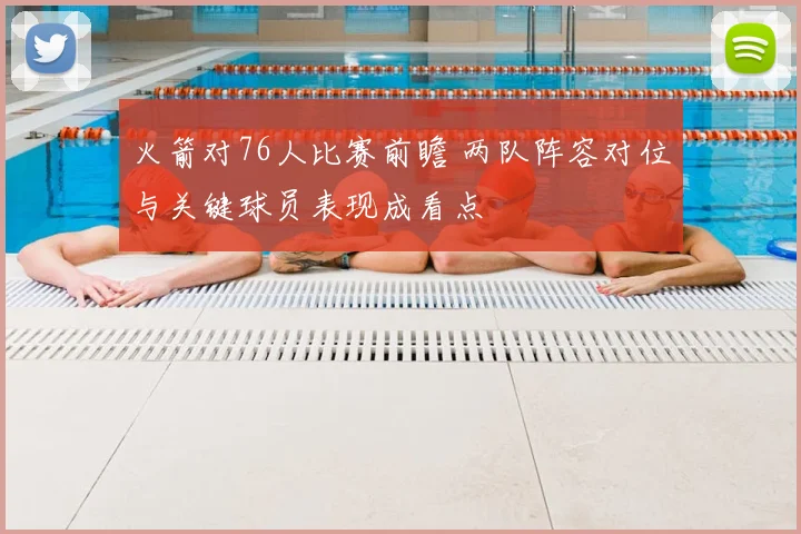 火箭对76人比赛前瞻 两队阵容对位与关键球员表现成看点