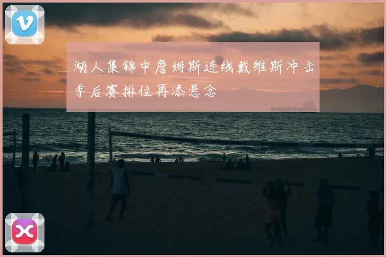 湖人集锦中詹姆斯连线戴维斯冲击季后赛排位再添悬念