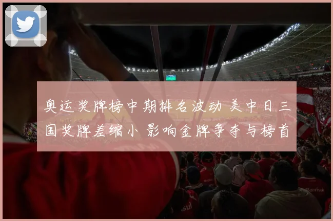 奥运奖牌榜中期排名波动 美中日三国奖牌差缩小 影响金牌争夺与榜首态势