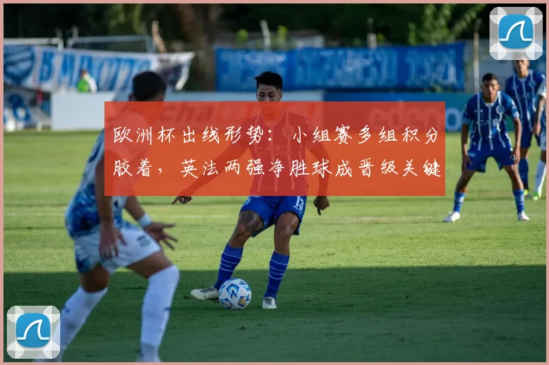 欧洲杯出线形势：小组赛多组积分胶着，英法两强净胜球成晋级关键